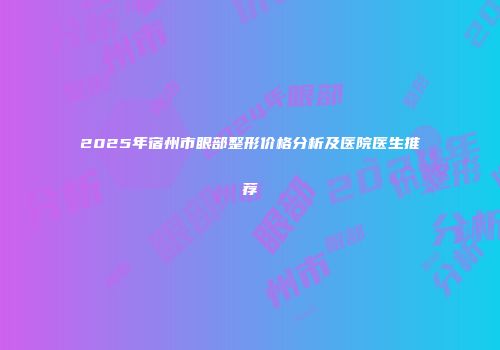 2025年宿州市眼部整形价格分析及医院医生推荐