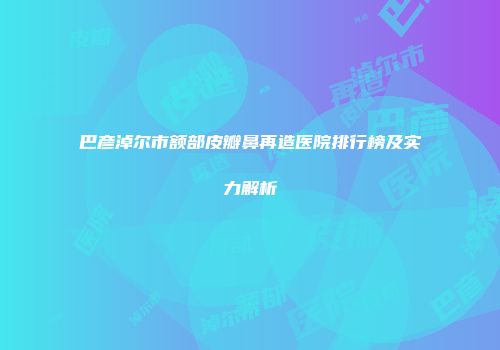 巴彦淖尔市额部皮瓣鼻再造医院排行榜及实力解析