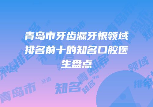 青岛市牙齿漏牙根领域排名前十的知名口腔医生盘点