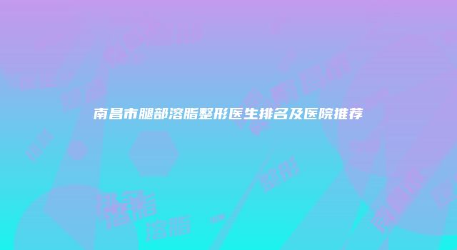 南昌市腿部溶脂整形医生排名及医院推荐