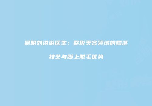 昆明刘洪游医生：整形美容领域的精湛技艺与脚上脱毛优势