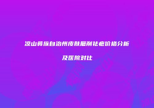 凉山彝族自治州皮肤磨削祛疤价格分析及医院对比
