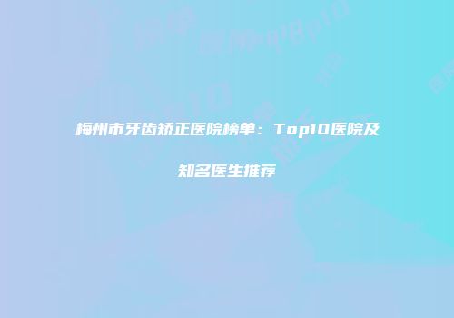 梅州市牙齿矫正医院榜单：Top10医院及知名医生推荐