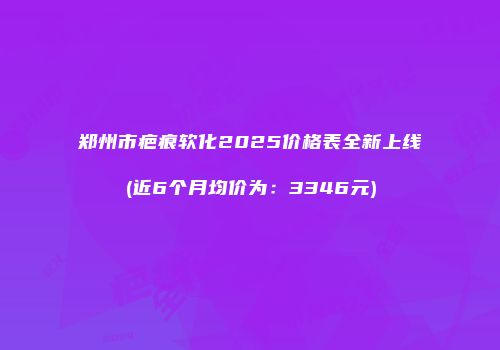 郑州市疤痕软化2025价格表全新上线(近6个月均价为：3346元)