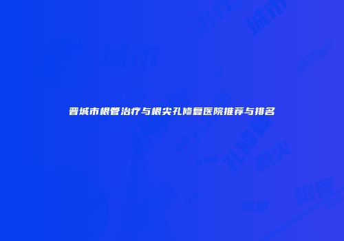 晋城市根管治疗与根尖孔修复医院推荐与排名