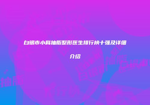 白银市小臂抽脂整形医生排行榜十强及详细介绍