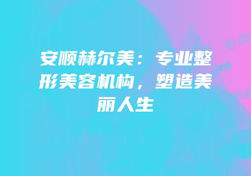 安顺赫尔美：专业整形美容机构，塑造美丽人生