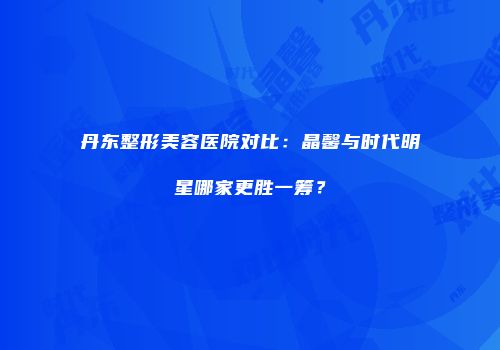 丹东整形美容医院对比：晶馨与时代明星哪家更胜一筹？