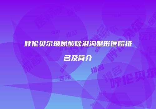 呼伦贝尔玻尿酸除泪沟整形医院排名及简介