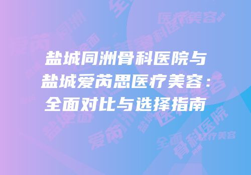 盐城同洲骨科医院与盐城爱芮思医疗美容：全面对比与选择指南