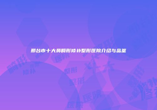 邢台市十大鼻畸形修补整形医院介绍与品鉴