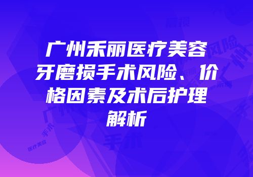 广州禾丽医疗美容牙磨损手术风险、价格因素及术后护理解析