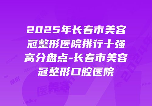 2025年长春市美容冠整形医院排行十强高分盘点-长春市美容冠整形口腔医院