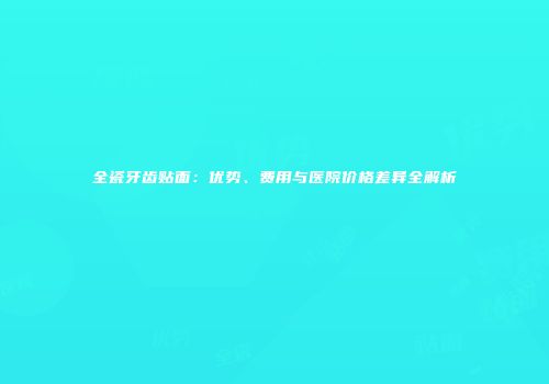 全瓷牙齿贴面：优势、费用与医院价格差异全解析