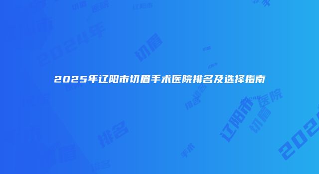2025年辽阳市切眉手术医院排名及选择指南