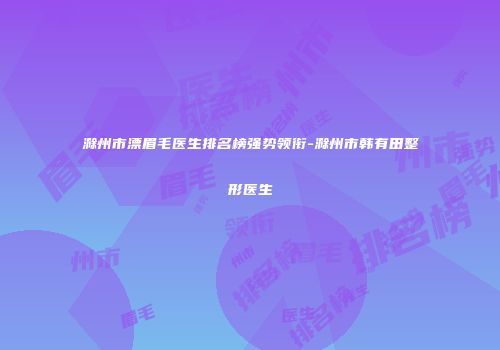 滁州市漂眉毛医生排名榜强势领衔-滁州市韩有田整形医生