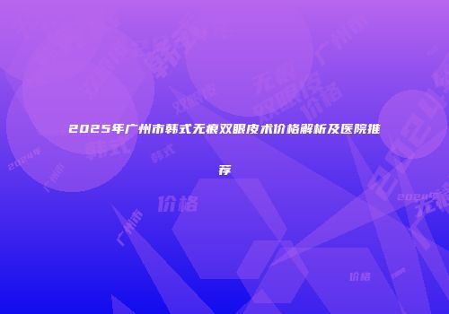 2025年广州市韩式无痕双眼皮术价格解析及医院推荐