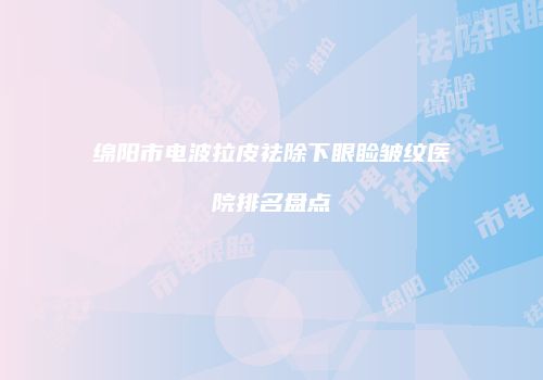 绵阳市电波拉皮祛除下眼睑皱纹医院排名盘点