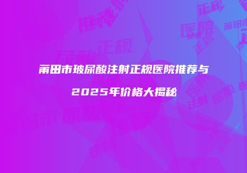 莆田市玻尿酸注射正规医院推荐与2025年价格大揭秘
