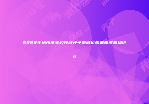 2025年扬州市果酸焕肤光子嫩肤价格解析与机构推荐