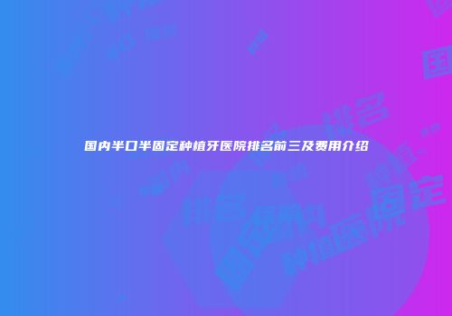 国内半口半固定种植牙医院排名前三及费用介绍