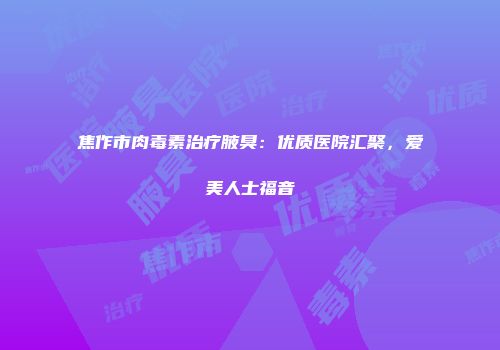 焦作市肉毒素治疗腋臭：优质医院汇聚，爱美人士福音