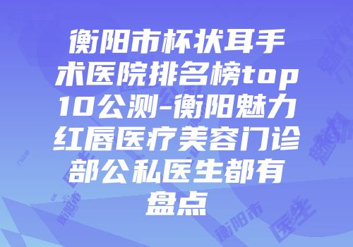 衡阳市杯状耳手术医院排名榜top10公测-衡阳魅力红唇医疗美容门诊部公私医生都有盘点