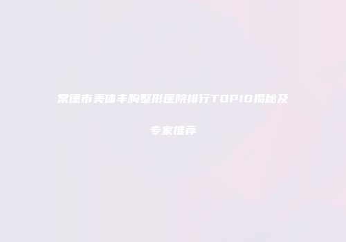 常德市美体丰胸整形医院排行TOP10揭秘及专家推荐
