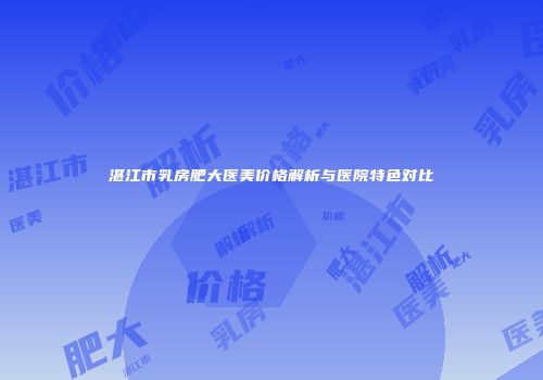 湛江市乳房肥大医美价格解析与医院特色对比
