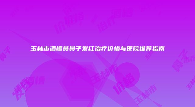 玉林市酒槽鼻鼻子发红治疗价格与医院推荐指南