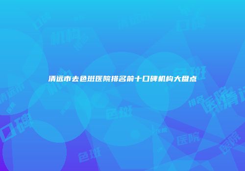 清远市去色斑医院排名前十口碑机构大盘点