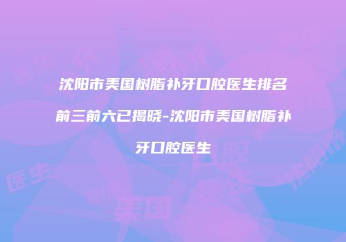 沈阳市美国树脂补牙口腔医生排名前三前六已揭晓-沈阳市美国树脂补牙口腔医生