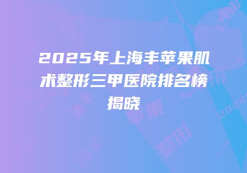 2025年上海丰苹果肌术整形三甲医院排名榜揭晓