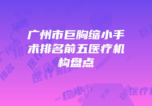 广州市巨胸缩小手术排名前五医疗机构盘点