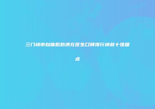 三门峡市自体脂肪填充医生口碑排行榜前十强盘点