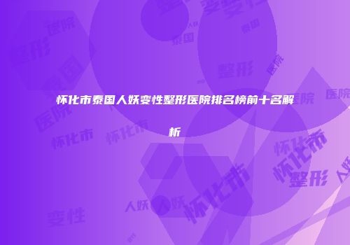怀化市泰国人妖变性整形医院排名榜前十名解析