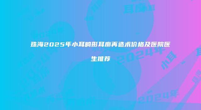 珠海2025年小耳畸形耳廓再造术价格及医院医生推荐