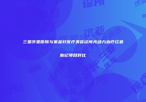 三亚济亚医院与宋金轩医疗美容诊所光动力治疗红色胎记项目对比