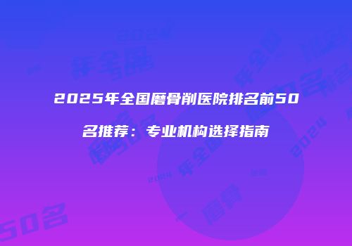 2025年全国磨骨削医院排名前50名推荐：专业机构选择指南