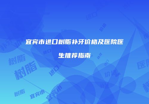 宜宾市进口树脂补牙价格及医院医生推荐指南
