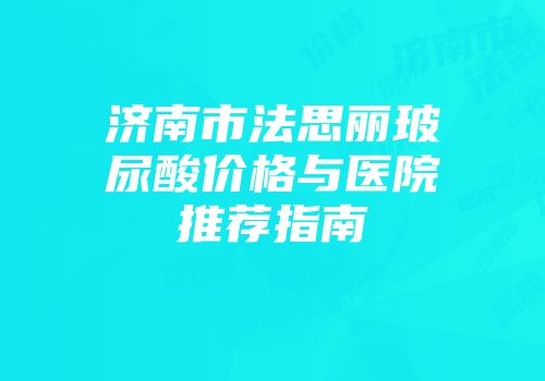 济南市法思丽玻尿酸价格与医院推荐指南