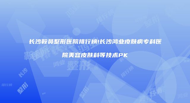 长沙鞍鼻整形医院排行榜!长沙鸿业皮肤病专科医院美容皮肤科等技术PK
