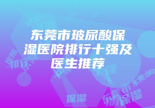 东莞市玻尿酸保湿医院排行十强及医生推荐