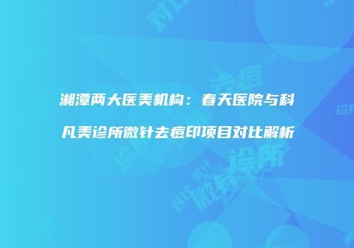 湘潭两大医美机构：春天医院与科凡美诊所微针去痘印项目对比解析