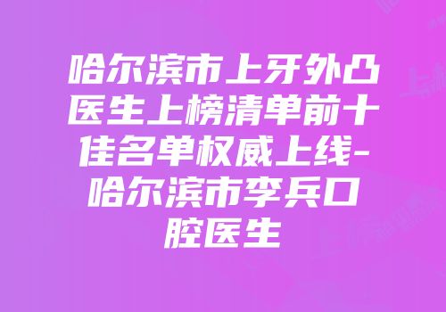 哈尔滨市上牙外凸医生上榜清单前十佳名单权威上线-哈尔滨市李兵口腔医生