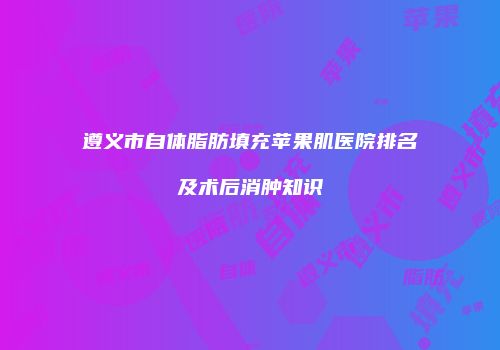 遵义市自体脂肪填充苹果肌医院排名及术后消肿知识
