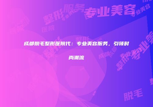 成都脱毛整形医院代：专业美容服务，引领时尚潮流