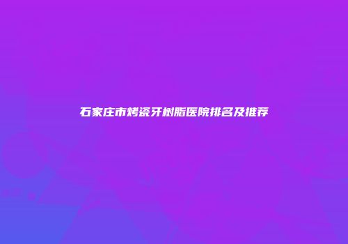 石家庄市烤瓷牙树脂医院排名及推荐