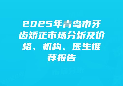 2025年青岛市牙齿矫正市场分析及价格、机构、医生推荐报告