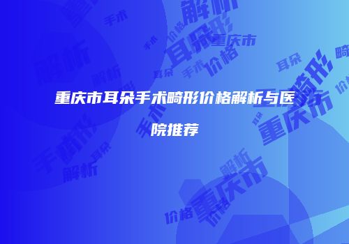 重庆市耳朵手术畸形价格解析与医院推荐